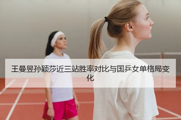王曼昱孙颖莎近三站胜率对比与国乒女单格局变化
