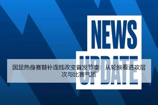 国足热身赛替补连线改变首发节奏：从轮换看进攻层次与比赛气质